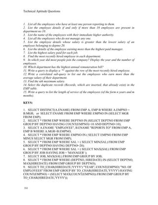 Technical Aptitude Questions
1. List all the employees who have at least one person reporting to them.
2. List the employee details if and only if more than 10 employees are present in
department no 10.
3. List the name of the employees with their immediate higher authority.
4. List all the employees who do not manage any one.
5. List the employee details whose salary is greater than the lowest salary of an
employee belonging to deptno 20.
6. List the details of the employee earning more than the highest paid manager.
7. List the highest salary paid for each job.
8. Find the most recently hired employee in each department.
9. In which year did most people join the company? Display the year and the number of
employees.
10. Which department has the highest annual remuneration bill?
11. Write a query to display a ‘*’ against the row of the most recently hired employee.
12. Write a correlated sub-query to list out the employees who earn more than the
average salary of their department.
13. Find the nth maximum salary.
14. Select the duplicate records (Records, which are inserted, that already exist) in the
EMP table.
15. Write a query to list the length of service of the employees (of the form n years and m
months).
KEYS:
1. SELECT DISTINCT(A.ENAME) FROM EMP A, EMP B WHERE A.EMPNO =
B.MGR; or SELECT ENAME FROM EMP WHERE EMPNO IN (SELECT MGR
FROM EMP);
2. SELECT * FROM EMP WHERE DEPTNO IN (SELECT DEPTNO FROM EMP
GROUP BY DEPTNO HAVING COUNT(EMPNO)>10 AND DEPTNO=10);
3. SELECT A.ENAME "EMPLOYEE", B.ENAME "REPORTS TO" FROM EMP A,
EMP B WHERE A.MGR=B.EMPNO;
4. SELECT * FROM EMP WHERE EMPNO IN ( SELECT EMPNO FROM EMP
MINUS SELECT MGR FROM EMP);
5. SELECT * FROM EMP WHERE SAL > ( SELECT MIN(SAL) FROM EMP
GROUP BY DEPTNO HAVING DEPTNO=20);
6. SELECT * FROM EMP WHERE SAL > ( SELECT MAX(SAL) FROM EMP
GROUP BY JOB HAVING JOB = 'MANAGER' );
7. SELECT JOB, MAX(SAL) FROM EMP GROUP BY JOB;
8. SELECT * FROM EMP WHERE (DEPTNO, HIREDATE) IN (SELECT DEPTNO,
MAX(HIREDATE) FROM EMP GROUP BY DEPTNO);
9. SELECT TO_CHAR(HIREDATE,'YYYY') "YEAR", COUNT(EMPNO) "NO. OF
EMPLOYEES" FROM EMP GROUP BY TO_CHAR(HIREDATE,'YYYY') HAVING
COUNT(EMPNO) = (SELECT MAX(COUNT(EMPNO)) FROM EMP GROUP BY
TO_CHAR(HIREDATE,'YYYY'));
161
 