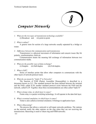 Technical Aptitude Questions
Computer Networks
1. What are the two types of transmission technology available?
(i) Broadcast and (ii) point-to-point
2. What is subnet?
A generic term for section of a large networks usually separated by a bridge or
router.
3. Difference between the communication and transmission.
Transmission is a physical movement of information and concern issues like bit
polarity, synchronisation, clock etc.
Communication means the meaning full exchange of information between two
communication media.
4. What are the possible ways of data exchange?
(i) Simplex (ii) Half-duplex (iii) Full-duplex.
5. What is SAP?
Series of interface points that allow other computers to communicate with the
other layers of network protocol stack.
6. What do you meant by "triple X" in Networks?
The function of PAD (Packet Assembler Disassembler) is described in a
document known as X.3. The standard protocol has been defined between the terminal
and the PAD, called X.28; another standard protocol exists between hte PAD and the
network, called X.29. Together, these three recommendations are often called "triple X"
7. What is frame relay, in which layer it comes?
Frame relay is a packet switching technology. It will operate in the data link layer.
8. What is terminal emulation, in which layer it comes?
Telnet is also called as terminal emulation. It belongs to application layer.
9. What is Beaconing?
The process that allows a network to self-repair networks problems. The stations
on the network notify the other stations on the ring when they are not receiving the
transmissions. Beaconing is used in Token ring and FDDI networks.
163
Computer Networks
 