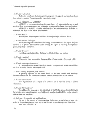 Technical Aptitude Questions
10. What is redirector?
Redirector is software that intercepts file or prints I/O requests and translates them
into network requests. This comes under presentation layer.
11. What is NETBIOS and NETBEUI?
NETBIOS is a programming interface that allows I/O requests to be sent to and
received from a remote computer and it hides the networking hardware from applications.
NETBEUI is NetBIOS extended user interface. A transport protocol designed by
microsoft and IBM for the use on small subnets.
12. What is RAID?
A method for providing fault tolerance by using multiple hard disk drives.
13. What is passive topology?
When the computers on the network simply listen and receive the signal, they are
referred to as passive because they don’t amplify the signal in any way. Example for
passive topology - linear bus.
14. What is Brouter?
Hybrid devices that combine the features of both bridges and routers.
15. What is cladding?
A layer of a glass surrounding the center fiber of glass inside a fiber-optic cable.
16. What is point-to-point protocol
A communications protocol used to connect computers to remote networking
services including Internet service providers.
17. How Gateway is different from Routers?
A gateway operates at the upper levels of the OSI model and translates
information between two completely different network architectures or data formats
18. What is attenuation?
The degeneration of a signal over distance on a network cable is called
attenuation.
19. What is MAC address?
The address for a device as it is identified at the Media Access Control (MAC)
layer in the network architecture. MAC address is usually stored in ROM on the network
adapter card and is unique.
20. Difference between bit rate and baud rate.
Bit rate is the number of bits transmitted during one second whereas baud rate
refers to the number of signal units per second that are required to represent those bits.
baud rate = bit rate / N
164
 