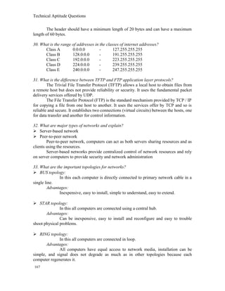 Technical Aptitude Questions
The header should have a minimum length of 20 bytes and can have a maximum
length of 60 bytes.
30. What is the range of addresses in the classes of internet addresses?
Class A 0.0.0.0 - 127.255.255.255
Class B 128.0.0.0 - 191.255.255.255
Class C 192.0.0.0 - 223.255.255.255
Class D 224.0.0.0 - 239.255.255.255
Class E 240.0.0.0 - 247.255.255.255
31. What is the difference between TFTP and FTP application layer protocols?
The Trivial File Transfer Protocol (TFTP) allows a local host to obtain files from
a remote host but does not provide reliability or security. It uses the fundamental packet
delivery services offered by UDP.
The File Transfer Protocol (FTP) is the standard mechanism provided by TCP / IP
for copying a file from one host to another. It uses the services offer by TCP and so is
reliable and secure. It establishes two connections (virtual circuits) between the hosts, one
for data transfer and another for control information.
32. What are major types of networks and explain?
 Server-based network
 Peer-to-peer network
Peer-to-peer network, computers can act as both servers sharing resources and as
clients using the resources.
Server-based networks provide centralized control of network resources and rely
on server computers to provide security and network administration
33. What are the important topologies for networks?
 BUS topology:
In this each computer is directly connected to primary network cable in a
single line.
Advantages:
Inexpensive, easy to install, simple to understand, easy to extend.
 STAR topology:
In this all computers are connected using a central hub.
Advantages:
Can be inexpensive, easy to install and reconfigure and easy to trouble
shoot physical problems.
 RING topology:
In this all computers are connected in loop.
Advantages:
All computers have equal access to network media, installation can be
simple, and signal does not degrade as much as in other topologies because each
computer regenerates it.
167
 