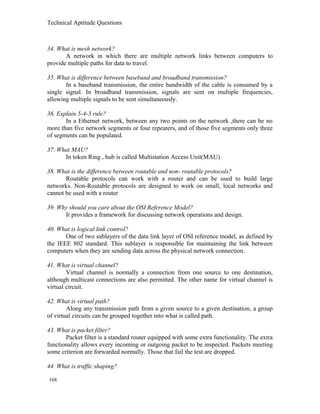 Technical Aptitude Questions
34. What is mesh network?
A network in which there are multiple network links between computers to
provide multiple paths for data to travel.
35. What is difference between baseband and broadband transmission?
In a baseband transmission, the entire bandwidth of the cable is consumed by a
single signal. In broadband transmission, signals are sent on multiple frequencies,
allowing multiple signals to be sent simultaneously.
36. Explain 5-4-3 rule?
In a Ethernet network, between any two points on the network ,there can be no
more than five network segments or four repeaters, and of those five segments only three
of segments can be populated.
37. What MAU?
In token Ring , hub is called Multistation Access Unit(MAU).
38. What is the difference between routable and non- routable protocols?
Routable protocols can work with a router and can be used to build large
networks. Non-Routable protocols are designed to work on small, local networks and
cannot be used with a router
39. Why should you care about the OSI Reference Model?
It provides a framework for discussing network operations and design.
40. What is logical link control?
One of two sublayers of the data link layer of OSI reference model, as defined by
the IEEE 802 standard. This sublayer is responsible for maintaining the link between
computers when they are sending data across the physical network connection.
41. What is virtual channel?
Virtual channel is normally a connection from one source to one destination,
although multicast connections are also permitted. The other name for virtual channel is
virtual circuit.
42. What is virtual path?
Along any transmission path from a given source to a given destination, a group
of virtual circuits can be grouped together into what is called path.
43. What is packet filter?
Packet filter is a standard router equipped with some extra functionality. The extra
functionality allows every incoming or outgoing packet to be inspected. Packets meeting
some criterion are forwarded normally. Those that fail the test are dropped.
44. What is traffic shaping?
168
 