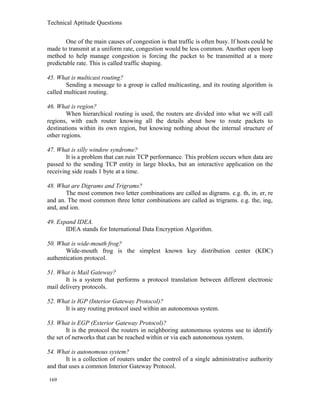 Technical Aptitude Questions
One of the main causes of congestion is that traffic is often busy. If hosts could be
made to transmit at a uniform rate, congestion would be less common. Another open loop
method to help manage congestion is forcing the packet to be transmitted at a more
predictable rate. This is called traffic shaping.
45. What is multicast routing?
Sending a message to a group is called multicasting, and its routing algorithm is
called multicast routing.
46. What is region?
When hierarchical routing is used, the routers are divided into what we will call
regions, with each router knowing all the details about how to route packets to
destinations within its own region, but knowing nothing about the internal structure of
other regions.
47. What is silly window syndrome?
It is a problem that can ruin TCP performance. This problem occurs when data are
passed to the sending TCP entity in large blocks, but an interactive application on the
receiving side reads 1 byte at a time.
48. What are Digrams and Trigrams?
The most common two letter combinations are called as digrams. e.g. th, in, er, re
and an. The most common three letter combinations are called as trigrams. e.g. the, ing,
and, and ion.
49. Expand IDEA.
IDEA stands for International Data Encryption Algorithm.
50. What is wide-mouth frog?
Wide-mouth frog is the simplest known key distribution center (KDC)
authentication protocol.
51. What is Mail Gateway?
It is a system that performs a protocol translation between different electronic
mail delivery protocols.
52. What is IGP (Interior Gateway Protocol)?
It is any routing protocol used within an autonomous system.
53. What is EGP (Exterior Gateway Protocol)?
It is the protocol the routers in neighboring autonomous systems use to identify
the set of networks that can be reached within or via each autonomous system.
54. What is autonomous system?
It is a collection of routers under the control of a single administrative authority
and that uses a common Interior Gateway Protocol.
169
 