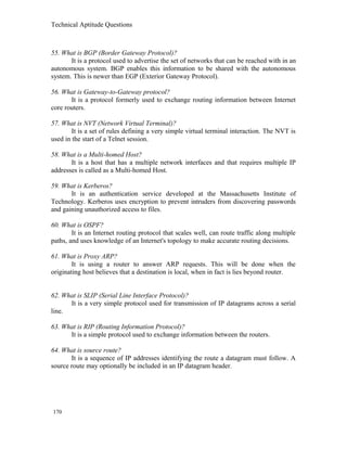 Technical Aptitude Questions
55. What is BGP (Border Gateway Protocol)?
It is a protocol used to advertise the set of networks that can be reached with in an
autonomous system. BGP enables this information to be shared with the autonomous
system. This is newer than EGP (Exterior Gateway Protocol).
56. What is Gateway-to-Gateway protocol?
It is a protocol formerly used to exchange routing information between Internet
core routers.
57. What is NVT (Network Virtual Terminal)?
It is a set of rules defining a very simple virtual terminal interaction. The NVT is
used in the start of a Telnet session.
58. What is a Multi-homed Host?
It is a host that has a multiple network interfaces and that requires multiple IP
addresses is called as a Multi-homed Host.
59. What is Kerberos?
It is an authentication service developed at the Massachusetts Institute of
Technology. Kerberos uses encryption to prevent intruders from discovering passwords
and gaining unauthorized access to files.
60. What is OSPF?
It is an Internet routing protocol that scales well, can route traffic along multiple
paths, and uses knowledge of an Internet's topology to make accurate routing decisions.
61. What is Proxy ARP?
It is using a router to answer ARP requests. This will be done when the
originating host believes that a destination is local, when in fact is lies beyond router.
62. What is SLIP (Serial Line Interface Protocol)?
It is a very simple protocol used for transmission of IP datagrams across a serial
line.
63. What is RIP (Routing Information Protocol)?
It is a simple protocol used to exchange information between the routers.
64. What is source route?
It is a sequence of IP addresses identifying the route a datagram must follow. A
source route may optionally be included in an IP datagram header.
170
 