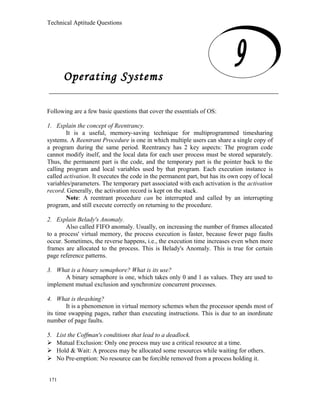 Technical Aptitude Questions
Operating Systems
Following are a few basic questions that cover the essentials of OS:
1. Explain the concept of Reentrancy.
It is a useful, memory-saving technique for multiprogrammed timesharing
systems. A Reentrant Procedure is one in which multiple users can share a single copy of
a program during the same period. Reentrancy has 2 key aspects: The program code
cannot modify itself, and the local data for each user process must be stored separately.
Thus, the permanent part is the code, and the temporary part is the pointer back to the
calling program and local variables used by that program. Each execution instance is
called activation. It executes the code in the permanent part, but has its own copy of local
variables/parameters. The temporary part associated with each activation is the activation
record. Generally, the activation record is kept on the stack.
Note: A reentrant procedure can be interrupted and called by an interrupting
program, and still execute correctly on returning to the procedure.
2. Explain Belady's Anomaly.
Also called FIFO anomaly. Usually, on increasing the number of frames allocated
to a process' virtual memory, the process execution is faster, because fewer page faults
occur. Sometimes, the reverse happens, i.e., the execution time increases even when more
frames are allocated to the process. This is Belady's Anomaly. This is true for certain
page reference patterns.
3. What is a binary semaphore? What is its use?
A binary semaphore is one, which takes only 0 and 1 as values. They are used to
implement mutual exclusion and synchronize concurrent processes.
4. What is thrashing?
It is a phenomenon in virtual memory schemes when the processor spends most of
its time swapping pages, rather than executing instructions. This is due to an inordinate
number of page faults.
5. List the Coffman's conditions that lead to a deadlock.
 Mutual Exclusion: Only one process may use a critical resource at a time.
 Hold & Wait: A process may be allocated some resources while waiting for others.
 No Pre-emption: No resource can be forcible removed from a process holding it.
171
Operating Systems
 
