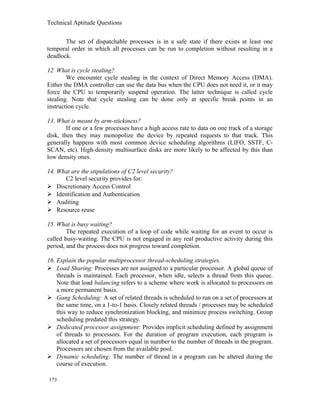 Technical Aptitude Questions
The set of dispatchable processes is in a safe state if there exists at least one
temporal order in which all processes can be run to completion without resulting in a
deadlock.
12. What is cycle stealing?
We encounter cycle stealing in the context of Direct Memory Access (DMA).
Either the DMA controller can use the data bus when the CPU does not need it, or it may
force the CPU to temporarily suspend operation. The latter technique is called cycle
stealing. Note that cycle stealing can be done only at specific break points in an
instruction cycle.
13. What is meant by arm-stickiness?
If one or a few processes have a high access rate to data on one track of a storage
disk, then they may monopolize the device by repeated requests to that track. This
generally happens with most common device scheduling algorithms (LIFO, SSTF, C-
SCAN, etc). High-density multisurface disks are more likely to be affected by this than
low density ones.
14. What are the stipulations of C2 level security?
C2 level security provides for:
 Discretionary Access Control
 Identification and Authentication
 Auditing
 Resource reuse
15. What is busy waiting?
The repeated execution of a loop of code while waiting for an event to occur is
called busy-waiting. The CPU is not engaged in any real productive activity during this
period, and the process does not progress toward completion.
16. Explain the popular multiprocessor thread-scheduling strategies.
 Load Sharing: Processes are not assigned to a particular processor. A global queue of
threads is maintained. Each processor, when idle, selects a thread from this queue.
Note that load balancing refers to a scheme where work is allocated to processors on
a more permanent basis.
 Gang Scheduling: A set of related threads is scheduled to run on a set of processors at
the same time, on a 1-to-1 basis. Closely related threads / processes may be scheduled
this way to reduce synchronization blocking, and minimize process switching. Group
scheduling predated this strategy.
 Dedicated processor assignment: Provides implicit scheduling defined by assignment
of threads to processors. For the duration of program execution, each program is
allocated a set of processors equal in number to the number of threads in the program.
Processors are chosen from the available pool.
 Dynamic scheduling: The number of thread in a program can be altered during the
course of execution.
173
 