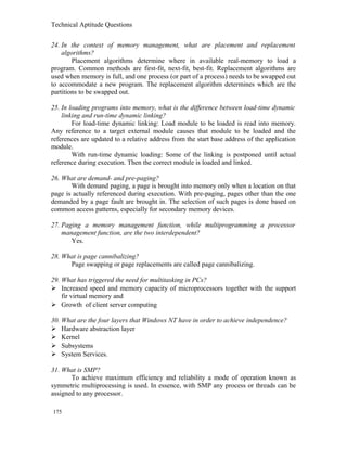 Technical Aptitude Questions
24. In the context of memory management, what are placement and replacement
algorithms?
Placement algorithms determine where in available real-memory to load a
program. Common methods are first-fit, next-fit, best-fit. Replacement algorithms are
used when memory is full, and one process (or part of a process) needs to be swapped out
to accommodate a new program. The replacement algorithm determines which are the
partitions to be swapped out.
25. In loading programs into memory, what is the difference between load-time dynamic
linking and run-time dynamic linking?
For load-time dynamic linking: Load module to be loaded is read into memory.
Any reference to a target external module causes that module to be loaded and the
references are updated to a relative address from the start base address of the application
module.
With run-time dynamic loading: Some of the linking is postponed until actual
reference during execution. Then the correct module is loaded and linked.
26. What are demand- and pre-paging?
With demand paging, a page is brought into memory only when a location on that
page is actually referenced during execution. With pre-paging, pages other than the one
demanded by a page fault are brought in. The selection of such pages is done based on
common access patterns, especially for secondary memory devices.
27. Paging a memory management function, while multiprogramming a processor
management function, are the two interdependent?
Yes.
28. What is page cannibalizing?
Page swapping or page replacements are called page cannibalizing.
29. What has triggered the need for multitasking in PCs?
 Increased speed and memory capacity of microprocessors together with the support
fir virtual memory and
 Growth of client server computing
30. What are the four layers that Windows NT have in order to achieve independence?
 Hardware abstraction layer
 Kernel
 Subsystems
 System Services.
31. What is SMP?
To achieve maximum efficiency and reliability a mode of operation known as
symmetric multiprocessing is used. In essence, with SMP any process or threads can be
assigned to any processor.
175
 