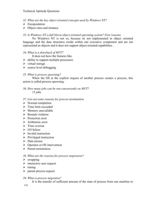 Technical Aptitude Questions
32. What are the key object oriented concepts used by Windows NT?
 Encapsulation
 Object class and instance
33. Is Windows NT a full blown object oriented operating system? Give reasons.
No Windows NT is not so, because its not implemented in object oriented
language and the data structures reside within one executive component and are not
represented as objects and it does not support object oriented capabilities .
34. What is a drawback of MVT?
It does not have the features like
 ability to support multiple processors
 virtual storage
 source level debugging
35. What is process spawning?
When the OS at the explicit request of another process creates a process, this
action is called process spawning.
36. How many jobs can be run concurrently on MVT?
15 jobs
37. List out some reasons for process termination.
 Normal completion
 Time limit exceeded
 Memory unavailable
 Bounds violation
 Protection error
 Arithmetic error
 Time overrun
 I/O failure
 Invalid instruction
 Privileged instruction
 Data misuse
 Operator or OS intervention
 Parent termination.
38. What are the reasons for process suspension?
 swapping
 interactive user request
 timing
 parent process request
39. What is process migration?
It is the transfer of sufficient amount of the state of process from one machine to
176
 
