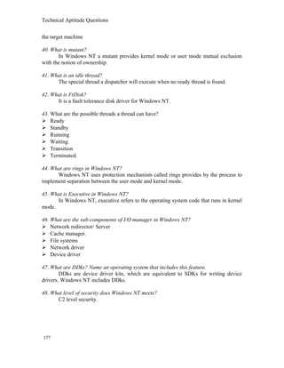 Technical Aptitude Questions
the target machine
40. What is mutant?
In Windows NT a mutant provides kernel mode or user mode mutual exclusion
with the notion of ownership.
41. What is an idle thread?
The special thread a dispatcher will execute when no ready thread is found.
42. What is FtDisk?
It is a fault tolerance disk driver for Windows NT.
43. What are the possible threads a thread can have?
 Ready
 Standby
 Running
 Waiting
 Transition
 Terminated.
44. What are rings in Windows NT?
Windows NT uses protection mechanism called rings provides by the process to
implement separation between the user mode and kernel mode.
45. What is Executive in Windows NT?
In Windows NT, executive refers to the operating system code that runs in kernel
mode.
46. What are the sub-components of I/O manager in Windows NT?
 Network redirector/ Server
 Cache manager.
 File systems
 Network driver
 Device driver
47. What are DDks? Name an operating system that includes this feature.
DDks are device driver kits, which are equivalent to SDKs for writing device
drivers. Windows NT includes DDks.
48. What level of security does Windows NT meets?
C2 level security.
177
 