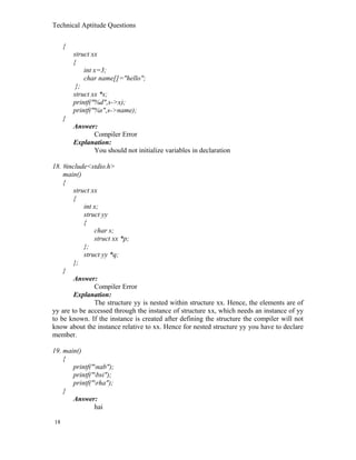 Technical Aptitude Questions
{
struct xx
{
int x=3;
char name[]="hello";
};
struct xx *s;
printf("%d",s->x);
printf("%s",s->name);
}
Answer:
Compiler Error
Explanation:
You should not initialize variables in declaration
18. #include<stdio.h>
main()
{
struct xx
{
int x;
struct yy
{
char s;
struct xx *p;
};
struct yy *q;
};
}
Answer:
Compiler Error
Explanation:
The structure yy is nested within structure xx. Hence, the elements are of
yy are to be accessed through the instance of structure xx, which needs an instance of yy
to be known. If the instance is created after defining the structure the compiler will not
know about the instance relative to xx. Hence for nested structure yy you have to declare
member.
19. main()
{
printf("nab");
printf("bsi");
printf("rha");
}
Answer:
hai
18
 