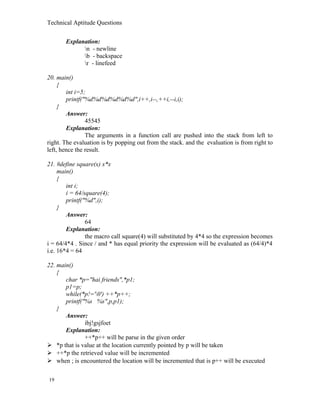 Technical Aptitude Questions
Explanation:
n - newline
b - backspace
r - linefeed
20. main()
{
int i=5;
printf("%d%d%d%d%d%d",i++,i--,++i,--i,i);
}
Answer:
45545
Explanation:
The arguments in a function call are pushed into the stack from left to
right. The evaluation is by popping out from the stack. and the evaluation is from right to
left, hence the result.
21. #define square(x) x*x
main()
{
int i;
i = 64/square(4);
printf("%d",i);
}
Answer:
64
Explanation:
the macro call square(4) will substituted by 4*4 so the expression becomes
i = 64/4*4 . Since / and * has equal priority the expression will be evaluated as (64/4)*4
i.e. 16*4 = 64
22. main()
{
char *p="hai friends",*p1;
p1=p;
while(*p!='0') ++*p++;
printf("%s %s",p,p1);
}
Answer:
ibj!gsjfoet
Explanation:
++*p++ will be parse in the given order
 *p that is value at the location currently pointed by p will be taken
 ++*p the retrieved value will be incremented
 when ; is encountered the location will be incremented that is p++ will be executed
19
 
