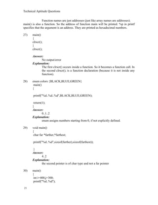 Technical Aptitude Questions
Function names are just addresses (just like array names are addresses).
main() is also a function. So the address of function main will be printed. %p in printf
specifies that the argument is an address. They are printed as hexadecimal numbers.
27) main()
{
clrscr();
}
clrscr();
Answer:
No output/error
Explanation:
The first clrscr() occurs inside a function. So it becomes a function call. In
the second clrscr(); is a function declaration (because it is not inside any
function).
28) enum colors {BLACK,BLUE,GREEN}
main()
{
printf("%d..%d..%d",BLACK,BLUE,GREEN);
return(1);
}
Answer:
0..1..2
Explanation:
enum assigns numbers starting from 0, if not explicitly defined.
29) void main()
{
char far *farther,*farthest;
printf("%d..%d",sizeof(farther),sizeof(farthest));
}
Answer:
4..2
Explanation:
the second pointer is of char type and not a far pointer
30) main()
{
int i=400,j=300;
printf("%d..%d");
21
 