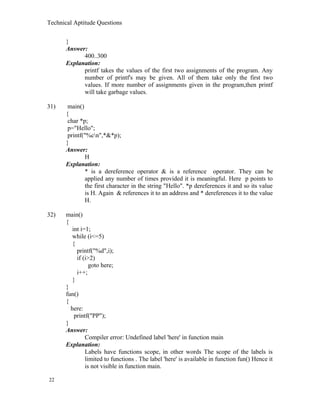 Technical Aptitude Questions
}
Answer:
400..300
Explanation:
printf takes the values of the first two assignments of the program. Any
number of printf's may be given. All of them take only the first two
values. If more number of assignments given in the program,then printf
will take garbage values.
31) main()
{
char *p;
p="Hello";
printf("%cn",*&*p);
}
Answer:
H
Explanation:
* is a dereference operator & is a reference operator. They can be
applied any number of times provided it is meaningful. Here p points to
the first character in the string "Hello". *p dereferences it and so its value
is H. Again & references it to an address and * dereferences it to the value
H.
32) main()
{
int i=1;
while (i<=5)
{
printf("%d",i);
if (i>2)
goto here;
i++;
}
}
fun()
{
here:
printf("PP");
}
Answer:
Compiler error: Undefined label 'here' in function main
Explanation:
Labels have functions scope, in other words The scope of the labels is
limited to functions . The label 'here' is available in function fun() Hence it
is not visible in function main.
22
 