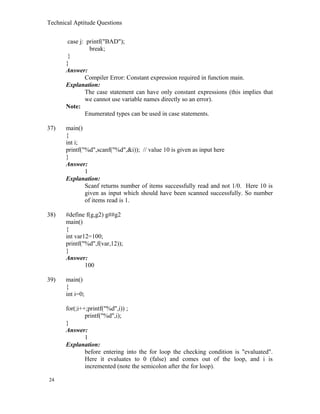 Technical Aptitude Questions
case j: printf("BAD");
break;
}
}
Answer:
Compiler Error: Constant expression required in function main.
Explanation:
The case statement can have only constant expressions (this implies that
we cannot use variable names directly so an error).
Note:
Enumerated types can be used in case statements.
37) main()
{
int i;
printf("%d",scanf("%d",&i)); // value 10 is given as input here
}
Answer:
1
Explanation:
Scanf returns number of items successfully read and not 1/0. Here 10 is
given as input which should have been scanned successfully. So number
of items read is 1.
38) #define f(g,g2) g##g2
main()
{
int var12=100;
printf("%d",f(var,12));
}
Answer:
100
39) main()
{
int i=0;
for(;i++;printf("%d",i)) ;
printf("%d",i);
}
Answer:
1
Explanation:
before entering into the for loop the checking condition is "evaluated".
Here it evaluates to 0 (false) and comes out of the loop, and i is
incremented (note the semicolon after the for loop).
24
 