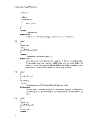 Technical Aptitude Questions
struct yy
{
char s;
struct xx *p;
};
struct yy *q;
};
}
Answer:
Compiler Error
Explanation:
in the end of nested structure yy a member have to be declared.
43) main()
{
extern int i;
i=20;
printf("%d",sizeof(i));
}
Answer:
Linker error: undefined symbol '_i'.
Explanation:
extern declaration specifies that the variable i is defined somewhere else.
The compiler passes the external variable to be resolved by the linker. So
compiler doesn't find an error. During linking the linker searches for the
definition of i. Since it is not found the linker flags an error.
44) main()
{
printf("%d", out);
}
int out=100;
Answer:
Compiler error: undefined symbol out in function main.
Explanation:
The rule is that a variable is available for use from the point of declaration.
Even though a is a global variable, it is not available for main. Hence an
error.
45) main()
{
extern out;
printf("%d", out);
}
int out=100;
Answer:
26
 