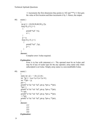 Technical Aptitude Questions
+1 increments the first dimension thus points to 102 and ***a+1 first gets
the value at first location and then increments it by 1. Hence, the output.
48) main( )
{
int a[ ] = {10,20,30,40,50},j,*p;
for(j=0; j<5; j++)
{
printf(“%d” ,*a);
a++;
}
p = a;
for(j=0; j<5; j++)
{
printf(“%d ” ,*p);
p++;
}
}
Answer:
Compiler error: lvalue required.
Explanation:
Error is in line with statement a++. The operand must be an lvalue and
may be of any of scalar type for the any operator, array name only when
subscripted is an lvalue. Simply array name is a non-modifiable lvalue.
49) main( )
{
static int a[ ] = {0,1,2,3,4};
int *p[ ] = {a,a+1,a+2,a+3,a+4};
int **ptr = p;
ptr++;
printf(“n %d %d %d”, ptr-p, *ptr-a, **ptr);
*ptr++;
printf(“n %d %d %d”, ptr-p, *ptr-a, **ptr);
*++ptr;
printf(“n %d %d %d”, ptr-p, *ptr-a, **ptr);
++*ptr;
printf(“n %d %d %d”, ptr-p, *ptr-a, **ptr);
}
Answer:
111
222
333
344
Explanation:
28
 