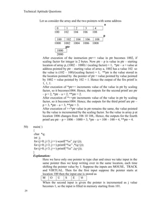 Technical Aptitude Questions
Let us consider the array and the two pointers with some address
a
0 1 2 3 4
100 102 104 106 108
p
100 102 104 106 108
1000 1002 1004 1006 1008
ptr
1000
2000
After execution of the instruction ptr++ value in ptr becomes 1002, if
scaling factor for integer is 2 bytes. Now ptr – p is value in ptr – starting
location of array p, (1002 – 1000) / (scaling factor) = 1, *ptr – a = value at
address pointed by ptr – starting value of array a, 1002 has a value 102 so
the value is (102 – 100)/(scaling factor) = 1, **ptr is the value stored in
the location pointed by the pointer of ptr = value pointed by value pointed
by 1002 = value pointed by 102 = 1. Hence the output of the firs printf is
1, 1, 1.
After execution of *ptr++ increments value of the value in ptr by scaling
factor, so it becomes1004. Hence, the outputs for the second printf are ptr
– p = 2, *ptr – a = 2, **ptr = 2.
After execution of *++ptr increments value of the value in ptr by scaling
factor, so it becomes1004. Hence, the outputs for the third printf are ptr –
p = 3, *ptr – a = 3, **ptr = 3.
After execution of ++*ptr value in ptr remains the same, the value pointed
by the value is incremented by the scaling factor. So the value in array p at
location 1006 changes from 106 10 108,. Hence, the outputs for the fourth
printf are ptr – p = 1006 – 1000 = 3, *ptr – a = 108 – 100 = 4, **ptr = 4.
50) main( )
{
char *q;
int j;
for (j=0; j<3; j++) scanf(“%s” ,(q+j));
for (j=0; j<3; j++) printf(“%c” ,*(q+j));
for (j=0; j<3; j++) printf(“%s” ,(q+j));
}
Explanation:
Here we have only one pointer to type char and since we take input in the
same pointer thus we keep writing over in the same location, each time
shifting the pointer value by 1. Suppose the inputs are MOUSE, TRACK
and VIRTUAL. Then for the first input suppose the pointer starts at
location 100 then the input one is stored as
M O U S E 0
When the second input is given the pointer is incremented as j value
becomes 1, so the input is filled in memory starting from 101.
29
 