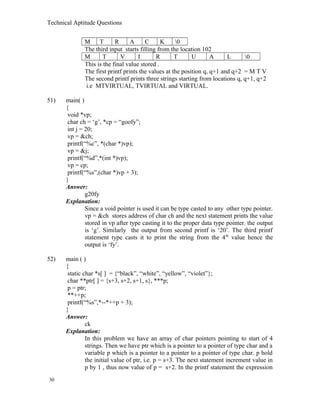 Technical Aptitude Questions
M T R A C K 0
The third input starts filling from the location 102
M T V I R T U A L 0
This is the final value stored .
The first printf prints the values at the position q, q+1 and q+2 = M T V
The second printf prints three strings starting from locations q, q+1, q+2
i.e MTVIRTUAL, TVIRTUAL and VIRTUAL.
51) main( )
{
void *vp;
char ch = ‘g’, *cp = “goofy”;
int j = 20;
vp = &ch;
printf(“%c”, *(char *)vp);
vp = &j;
printf(“%d”,*(int *)vp);
vp = cp;
printf(“%s”,(char *)vp + 3);
}
Answer:
g20fy
Explanation:
Since a void pointer is used it can be type casted to any other type pointer.
vp = &ch stores address of char ch and the next statement prints the value
stored in vp after type casting it to the proper data type pointer. the output
is ‘g’. Similarly the output from second printf is ‘20’. The third printf
statement type casts it to print the string from the 4th
value hence the
output is ‘fy’.
52) main ( )
{
static char *s[ ] = {“black”, “white”, “yellow”, “violet”};
char **ptr[ ] = {s+3, s+2, s+1, s}, ***p;
p = ptr;
**++p;
printf(“%s”,*--*++p + 3);
}
Answer:
ck
Explanation:
In this problem we have an array of char pointers pointing to start of 4
strings. Then we have ptr which is a pointer to a pointer of type char and a
variable p which is a pointer to a pointer to a pointer of type char. p hold
the initial value of ptr, i.e. p = s+3. The next statement increment value in
p by 1 , thus now value of p = s+2. In the printf statement the expression
30
 