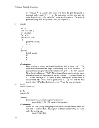 Technical Aptitude Questions
is evaluated *++p causes gets value s+1 then the pre decrement is
executed and we get s+1 – 1 = s . the indirection operator now gets the
value from the array of s and adds 3 to the starting address. The string is
printed starting from this position. Thus, the output is ‘ck’.
53) main()
{
int i, n;
char *x = “girl”;
n = strlen(x);
*x = x[n];
for(i=0; i<n; ++i)
{
printf(“%sn”,x);
x++;
}
}
Answer:
(blank space)
irl
rl
l
Explanation:
Here a string (a pointer to char) is initialized with a value “girl”. The
strlen function returns the length of the string, thus n has a value 4. The
next statement assigns value at the nth location (‘0’) to the first location.
Now the string becomes “0irl” . Now the printf statement prints the string
after each iteration it increments it starting position. Loop starts from 0 to
4. The first time x[0] = ‘0’ hence it prints nothing and pointer value is
incremented. The second time it prints from x[1] i.e “irl” and the third
time it prints “rl” and the last time it prints “l” and the loop terminates.
54) int i,j;
for(i=0;i<=10;i++)
{
j+=5;
assert(i<5);
}
Answer:
Runtime error: Abnormal program termination.
assert failed (i<5), <file name>,<line number>
Explanation:
asserts are used during debugging to make sure that certain conditions are
satisfied. If assertion fails, the program will terminate reporting the same.
After debugging use,
#undef NDEBUG
31
 