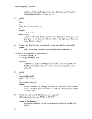 Technical Aptitude Questions
and this will disable all the assertions from the source code. Assertion
is a good debugging tool to make use of.
55) main()
{
int i=-1;
+i;
printf("i = %d, +i = %d n",i,+i);
}
Answer:
i = -1, +i = -1
Explanation:
Unary + is the only dummy operator in C. Where-ever it comes you can
just ignore it just because it has no effect in the expressions (hence the
name dummy operator).
56) What are the files which are automatically opened when a C file is executed?
Answer:
stdin, stdout, stderr (standard input,standard output,standard error).
57) what will be the position of the file marker?
a: fseek(ptr,0,SEEK_SET);
b: fseek(ptr,0,SEEK_CUR);
Answer :
a: The SEEK_SET sets the file position marker to the starting of the file.
b: The SEEK_CUR sets the file position marker to the current position
of the file.
58) main()
{
char name[10],s[12];
scanf(" "%[^"]"",s);
}
How scanf will execute?
Answer:
First it checks for the leading white space and discards it.Then it matches
with a quotation mark and then it reads all character upto another
quotation mark.
59) What is the problem with the following code segment?
while ((fgets(receiving array,50,file_ptr)) != EOF)
;
Answer & Explanation:
fgets returns a pointer. So the correct end of file check is checking for !=
NULL.
32
 