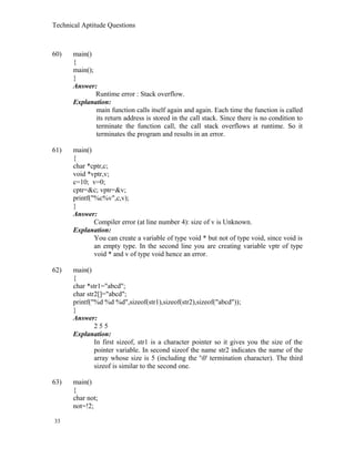 Technical Aptitude Questions
60) main()
{
main();
}
Answer:
Runtime error : Stack overflow.
Explanation:
main function calls itself again and again. Each time the function is called
its return address is stored in the call stack. Since there is no condition to
terminate the function call, the call stack overflows at runtime. So it
terminates the program and results in an error.
61) main()
{
char *cptr,c;
void *vptr,v;
c=10; v=0;
cptr=&c; vptr=&v;
printf("%c%v",c,v);
}
Answer:
Compiler error (at line number 4): size of v is Unknown.
Explanation:
You can create a variable of type void * but not of type void, since void is
an empty type. In the second line you are creating variable vptr of type
void * and v of type void hence an error.
62) main()
{
char *str1="abcd";
char str2[]="abcd";
printf("%d %d %d",sizeof(str1),sizeof(str2),sizeof("abcd"));
}
Answer:
2 5 5
Explanation:
In first sizeof, str1 is a character pointer so it gives you the size of the
pointer variable. In second sizeof the name str2 indicates the name of the
array whose size is 5 (including the '0' termination character). The third
sizeof is similar to the second one.
63) main()
{
char not;
not=!2;
33
 