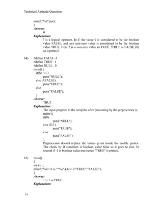 Technical Aptitude Questions
printf("%d",not);
}
Answer:
0
Explanation:
! is a logical operator. In C the value 0 is considered to be the boolean
value FALSE, and any non-zero value is considered to be the boolean
value TRUE. Here 2 is a non-zero value so TRUE. !TRUE is FALSE (0)
so it prints 0.
64) #define FALSE -1
#define TRUE 1
#define NULL 0
main() {
if(NULL)
puts("NULL");
else if(FALSE)
puts("TRUE");
else
puts("FALSE");
}
Answer:
TRUE
Explanation:
The input program to the compiler after processing by the preprocessor is,
main(){
if(0)
puts("NULL");
else if(-1)
puts("TRUE");
else
puts("FALSE");
}
Preprocessor doesn't replace the values given inside the double quotes.
The check by if condition is boolean value false so it goes to else. In
second if -1 is boolean value true hence "TRUE" is printed.
65) main()
{
int k=1;
printf("%d==1 is ""%s",k,k==1?"TRUE":"FALSE");
}
Answer:
1==1 is TRUE
Explanation:
34
 