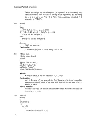 Technical Aptitude Questions
When two strings are placed together (or separated by white-space) they
are concatenated (this is called as "stringization" operation). So the string
is as if it is given as "%d==1 is %s". The conditional operator( ?: )
evaluates to "TRUE".
66) main()
{
int y;
scanf("%d",&y); // input given is 2000
if( (y%4==0 && y%100 != 0) || y%100 == 0 )
printf("%d is a leap year");
else
printf("%d is not a leap year");
}
Answer:
2000 is a leap year
Explanation:
An ordinary program to check if leap year or not.
67) #define max 5
#define int arr1[max]
main()
{
typedef char arr2[max];
arr1 list={0,1,2,3,4};
arr2 name="name";
printf("%d %s",list[0],name);
}
Answer:
Compiler error (in the line arr1 list = {0,1,2,3,4})
Explanation:
arr2 is declared of type array of size 5 of characters. So it can be used to
declare the variable name of the type arr2. But it is not the case of arr1.
Hence an error.
Rule of Thumb:
#defines are used for textual replacement whereas typedefs are used for
declaring new types.
68) int i=10;
main()
{
extern int i;
{
int i=20;
{
const volatile unsigned i=30;
35
 