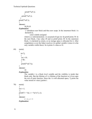Technical Aptitude Questions
printf("%d",i);
}
printf("%d",i);
}
printf("%d",i);
}
Answer:
30,20,10
Explanation:
'{' introduces new block and thus new scope. In the innermost block i is
declared as,
const volatile unsigned
which is a valid declaration. i is assumed of type int. So printf prints 30. In
the next block, i has value 20 and so printf prints 20. In the outermost
block, i is declared as extern, so no storage space is allocated for it. After
compilation is over the linker resolves it to global variable i (since it is the
only variable visible there). So it prints i's value as 10.
69) main()
{
int *j;
{
int i=10;
j=&i;
}
printf("%d",*j);
}
Answer:
10
Explanation:
The variable i is a block level variable and the visibility is inside that
block only. But the lifetime of i is lifetime of the function so it lives upto
the exit of main function. Since the i is still allocated space, *j prints the
value stored in i since j points i.
70) main()
{
int i=-1;
-i;
printf("i = %d, -i = %d n",i,-i);
}
Answer:
i = -1, -i = 1
Explanation:
36
 
