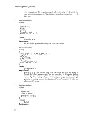 Technical Aptitude Questions
-i is executed and this execution doesn't affect the value of i. In printf first
you just print the value of i. After that the value of the expression -i = -(-1)
is printed.
71) #include<stdio.h>
main()
{
const int i=4;
float j;
j = ++i;
printf("%d %f", i,++j);
}
Answer:
Compiler error
Explanation:
i is a constant. you cannot change the value of constant
72) #include<stdio.h>
main()
{
int a[2][2][2] = { {10,2,3,4}, {5,6,7,8} };
int *p,*q;
p=&a[2][2][2];
*q=***a;
printf("%d..%d",*p,*q);
}
Answer:
garbagevalue..1
Explanation:
p=&a[2][2][2] you declare only two 2D arrays. but you are trying to
access the third 2D(which you are not declared) it will print garbage
values. *q=***a starting address of a is assigned integer pointer. now q is
pointing to starting address of a.if you print *q meAnswer:it will print first
element of 3D array.
73) #include<stdio.h>
main()
{
register i=5;
char j[]= "hello";
printf("%s %d",j,i);
}
Answer:
hello 5
Explanation:
37
 
