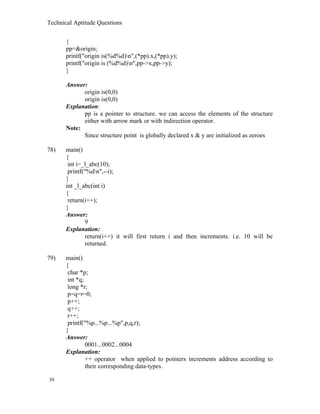 Technical Aptitude Questions
{
pp=&origin;
printf("origin is(%d%d)n",(*pp).x,(*pp).y);
printf("origin is (%d%d)n",pp->x,pp->y);
}
Answer:
origin is(0,0)
origin is(0,0)
Explanation:
pp is a pointer to structure. we can access the elements of the structure
either with arrow mark or with indirection operator.
Note:
Since structure point is globally declared x & y are initialized as zeroes
78) main()
{
int i=_l_abc(10);
printf("%dn",--i);
}
int _l_abc(int i)
{
return(i++);
}
Answer:
9
Explanation:
return(i++) it will first return i and then increments. i.e. 10 will be
returned.
79) main()
{
char *p;
int *q;
long *r;
p=q=r=0;
p++;
q++;
r++;
printf("%p...%p...%p",p,q,r);
}
Answer:
0001...0002...0004
Explanation:
++ operator when applied to pointers increments address according to
their corresponding data-types.
39
 