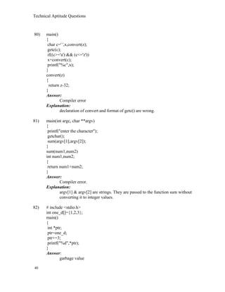 Technical Aptitude Questions
80) main()
{
char c=' ',x,convert(z);
getc(c);
if((c>='a') && (c<='z'))
x=convert(c);
printf("%c",x);
}
convert(z)
{
return z-32;
}
Answer:
Compiler error
Explanation:
declaration of convert and format of getc() are wrong.
81) main(int argc, char **argv)
{
printf("enter the character");
getchar();
sum(argv[1],argv[2]);
}
sum(num1,num2)
int num1,num2;
{
return num1+num2;
}
Answer:
Compiler error.
Explanation:
argv[1] & argv[2] are strings. They are passed to the function sum without
converting it to integer values.
82) # include <stdio.h>
int one_d[]={1,2,3};
main()
{
int *ptr;
ptr=one_d;
ptr+=3;
printf("%d",*ptr);
}
Answer:
garbage value
40
 