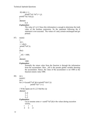 Technical Aptitude Questions
if(i && j++)
printf("%d..%d",i++,j);
printf("%d..%d,i,j);
}
Answer:
0..0
Explanation:
The value of i is 0. Since this information is enough to determine the truth
value of the boolean expression. So the statement following the if
statement is not executed. The values of i and j remain unchanged and get
printed.
87) main()
{
int i;
i = abc();
printf("%d",i);
}
abc()
{
_AX = 1000;
}
Answer:
1000
Explanation:
Normally the return value from the function is through the information
from the accumulator. Here _AH is the pseudo global variable denoting
the accumulator. Hence, the value of the accumulator is set 1000 so the
function returns value 1000.
88) int i;
main(){
int t;
for ( t=4;scanf("%d",&i)-t;printf("%dn",i))
printf("%d--",t--);
}
// If the inputs are 0,1,2,3 find the o/p
Answer:
4--0
3--1
2--2
Explanation:
Let us assume some x= scanf("%d",&i)-t the values during execution
will be,
t i x
4 0 -4
42
 