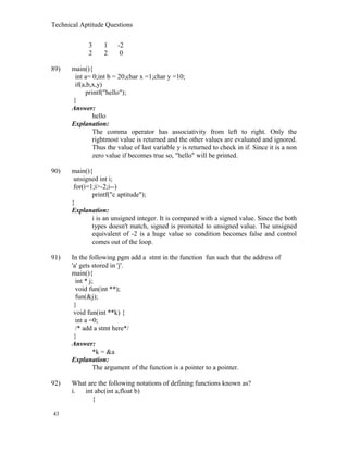 Technical Aptitude Questions
3 1 -2
2 2 0
89) main(){
int a= 0;int b = 20;char x =1;char y =10;
if(a,b,x,y)
printf("hello");
}
Answer:
hello
Explanation:
The comma operator has associativity from left to right. Only the
rightmost value is returned and the other values are evaluated and ignored.
Thus the value of last variable y is returned to check in if. Since it is a non
zero value if becomes true so, "hello" will be printed.
90) main(){
unsigned int i;
for(i=1;i>-2;i--)
printf("c aptitude");
}
Explanation:
i is an unsigned integer. It is compared with a signed value. Since the both
types doesn't match, signed is promoted to unsigned value. The unsigned
equivalent of -2 is a huge value so condition becomes false and control
comes out of the loop.
91) In the following pgm add a stmt in the function fun such that the address of
'a' gets stored in 'j'.
main(){
int * j;
void fun(int **);
fun(&j);
}
void fun(int **k) {
int a =0;
/* add a stmt here*/
}
Answer:
*k = &a
Explanation:
The argument of the function is a pointer to a pointer.
92) What are the following notations of defining functions known as?
i. int abc(int a,float b)
{
43
 