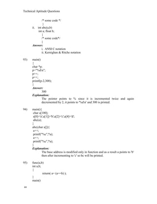 Technical Aptitude Questions
/* some code */
}
ii. int abc(a,b)
int a; float b;
{
/* some code*/
}
Answer:
i. ANSI C notation
ii. Kernighan & Ritche notation
93) main()
{
char *p;
p="%dn";
p++;
p++;
printf(p-2,300);
}
Answer:
300
Explanation:
The pointer points to % since it is incremented twice and again
decremented by 2, it points to '%dn' and 300 is printed.
94) main(){
char a[100];
a[0]='a';a[1]]='b';a[2]='c';a[4]='d';
abc(a);
}
abc(char a[]){
a++;
printf("%c",*a);
a++;
printf("%c",*a);
}
Explanation:
The base address is modified only in function and as a result a points to 'b'
then after incrementing to 'c' so bc will be printed.
95) func(a,b)
int a,b;
{
return( a= (a==b) );
}
main()
44
 