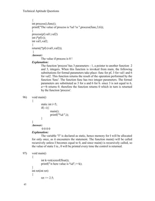 Technical Aptitude Questions
{
int process(),func();
printf("The value of process is %d !n ",process(func,3,6));
}
process(pf,val1,val2)
int (*pf) ();
int val1,val2;
{
return((*pf) (val1,val2));
}
Answer:
The value if process is 0 !
Explanation:
The function 'process' has 3 parameters - 1, a pointer to another function 2
and 3, integers. When this function is invoked from main, the following
substitutions for formal parameters take place: func for pf, 3 for val1 and 6
for val2. This function returns the result of the operation performed by the
function 'func'. The function func has two integer parameters. The formal
parameters are substituted as 3 for a and 6 for b. since 3 is not equal to 6,
a==b returns 0. therefore the function returns 0 which in turn is returned
by the function 'process'.
96) void main()
{
static int i=5;
if(--i){
main();
printf("%d ",i);
}
}
Answer:
0 0 0 0
Explanation:
The variable "I" is declared as static, hence memory for I will be allocated
for only once, as it encounters the statement. The function main() will be called
recursively unless I becomes equal to 0, and since main() is recursively called, so
the value of static I ie., 0 will be printed every time the control is returned.
97) void main()
{
int k=ret(sizeof(float));
printf("n here value is %d",++k);
}
int ret(int ret)
{
ret += 2.5;
45
 