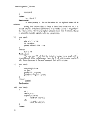 Technical Aptitude Questions
return(ret);
}
Answer:
Here value is 7
Explanation:
The int ret(int ret), ie., the function name and the argument name can be
the same.
Firstly, the function ret() is called in which the sizeof(float) ie., 4 is
passed, after the first expression the value in ret will be 6, as ret is integer hence
the value stored in ret will have implicit type conversion from float to int. The ret
is returned in main() it is printed after and preincrement.
98) void main()
{
char a[]="123450";
int i=strlen(a);
printf("here in 3 %dn",++i);
}
Answer:
here in 3 6
Explanation:
The char array 'a' will hold the initialized string, whose length will be
counted from 0 till the null character. Hence the 'I' will hold the value equal to 5,
after the pre-increment in the printf statement, the 6 will be printed.
99) void main()
{
unsigned giveit=-1;
int gotit;
printf("%u ",++giveit);
printf("%u n",gotit=--giveit);
}
Answer:
0 65535
Explanation:
100) void main()
{
int i;
char a[]="0";
if(printf("%sn",a))
printf("Ok here n");
else
printf("Forget itn");
}
Answer:
46
 