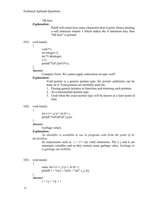 Technical Aptitude Questions
Ok here
Explanation:
Printf will return how many characters does it print. Hence printing
a null character returns 1 which makes the if statement true, thus
"Ok here" is printed.
101) void main()
{
void *v;
int integer=2;
int *i=&integer;
v=i;
printf("%d",(int*)*v);
}
Answer:
Compiler Error. We cannot apply indirection on type void*.
Explanation:
Void pointer is a generic pointer type. No pointer arithmetic can be
done on it. Void pointers are normally used for,
1. Passing generic pointers to functions and returning such pointers.
2. As a intermediate pointer type.
3. Used when the exact pointer type will be known at a later point of
time.
102) void main()
{
int i=i++,j=j++,k=k++;
printf(“%d%d%d”,i,j,k);
}
Answer:
Garbage values.
Explanation:
An identifier is available to use in program code from the point of its
declaration.
So expressions such as i = i++ are valid statements. The i, j and k are
automatic variables and so they contain some garbage value. Garbage in
is garbage out (GIGO).
103) void main()
{
static int i=i++, j=j++, k=k++;
printf(“i = %d j = %d k = %d”, i, j, k);
}
Answer:
i = 1 j = 1 k = 1
47
 