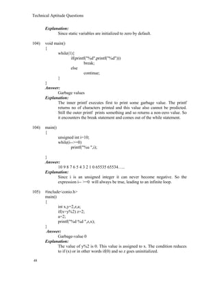 Technical Aptitude Questions
Explanation:
Since static variables are initialized to zero by default.
104) void main()
{
while(1){
if(printf("%d",printf("%d")))
break;
else
continue;
}
}
Answer:
Garbage values
Explanation:
The inner printf executes first to print some garbage value. The printf
returns no of characters printed and this value also cannot be predicted.
Still the outer printf prints something and so returns a non-zero value. So
it encounters the break statement and comes out of the while statement.
104) main()
{
unsigned int i=10;
while(i-->=0)
printf("%u ",i);
}
Answer:
10 9 8 7 6 5 4 3 2 1 0 65535 65534…..
Explanation:
Since i is an unsigned integer it can never become negative. So the
expression i-- >=0 will always be true, leading to an infinite loop.
105) #include<conio.h>
main()
{
int x,y=2,z,a;
if(x=y%2) z=2;
a=2;
printf("%d %d ",z,x);
}
Answer:
Garbage-value 0
Explanation:
The value of y%2 is 0. This value is assigned to x. The condition reduces
to if (x) or in other words if(0) and so z goes uninitialized.
48
 