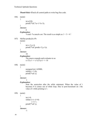 Technical Aptitude Questions
Thumb Rule: Check all control paths to write bug free code.
106) main()
{
int a[10];
printf("%d",*a+1-*a+3);
}
Answer:
4
Explanation:
*a and -*a cancels out. The result is as simple as 1 + 3 = 4 !
107) #define prod(a,b) a*b
main()
{
int x=3,y=4;
printf("%d",prod(x+2,y-1));
}
Answer:
10
Explanation:
The macro expands and evaluates to as:
x+2*y-1 => x+(2*y)-1 => 10
108) main()
{
unsigned int i=65000;
while(i++!=0);
printf("%d",i);
}
Answer:
1
Explanation:
Note the semicolon after the while statement. When the value of i
becomes 0 it comes out of while loop. Due to post-increment on i the
value of i while printing is 1.
109) main()
{
int i=0;
while(+(+i--)!=0)
i-=i++;
printf("%d",i);
}
Answer:
-1
49
 