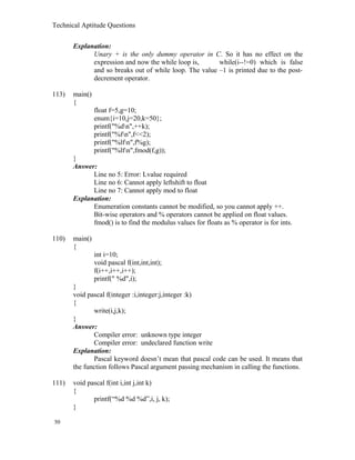 Technical Aptitude Questions
Explanation:
Unary + is the only dummy operator in C. So it has no effect on the
expression and now the while loop is, while(i--!=0) which is false
and so breaks out of while loop. The value –1 is printed due to the post-
decrement operator.
113) main()
{
float f=5,g=10;
enum{i=10,j=20,k=50};
printf("%dn",++k);
printf("%fn",f<<2);
printf("%lfn",f%g);
printf("%lfn",fmod(f,g));
}
Answer:
Line no 5: Error: Lvalue required
Line no 6: Cannot apply leftshift to float
Line no 7: Cannot apply mod to float
Explanation:
Enumeration constants cannot be modified, so you cannot apply ++.
Bit-wise operators and % operators cannot be applied on float values.
fmod() is to find the modulus values for floats as % operator is for ints.
110) main()
{
int i=10;
void pascal f(int,int,int);
f(i++,i++,i++);
printf(" %d",i);
}
void pascal f(integer :i,integer:j,integer :k)
{
write(i,j,k);
}
Answer:
Compiler error: unknown type integer
Compiler error: undeclared function write
Explanation:
Pascal keyword doesn’t mean that pascal code can be used. It means that
the function follows Pascal argument passing mechanism in calling the functions.
111) void pascal f(int i,int j,int k)
{
printf(“%d %d %d”,i, j, k);
}
50
 