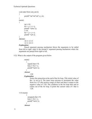 Technical Aptitude Questions
void cdecl f(int i,int j,int k)
{
printf(“%d %d %d”,i, j, k);
}
main()
{
int i=10;
f(i++,i++,i++);
printf(" %dn",i);
i=10;
f(i++,i++,i++);
printf(" %d",i);
}
Answer:
10 11 12 13
12 11 10 13
Explanation:
Pascal argument passing mechanism forces the arguments to be called
from left to right. cdecl is the normal C argument passing mechanism where the
arguments are passed from right to left.
112). What is the output of the program given below
main()
{
signed char i=0;
for(;i>=0;i++) ;
printf("%dn",i);
}
Answer
-128
Explanation
Notice the semicolon at the end of the for loop. THe initial value of
the i is set to 0. The inner loop executes to increment the value
from 0 to 127 (the positive range of char) and then it rotates to the
negative value of -128. The condition in the for loop fails and so
comes out of the for loop. It prints the current value of i that is
-128.
113) main()
{
unsigned char i=0;
for(;i>=0;i++) ;
printf("%dn",i);
}
Answer
51
 
