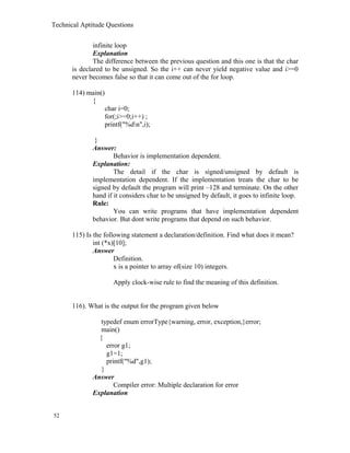 Technical Aptitude Questions
infinite loop
Explanation
The difference between the previous question and this one is that the char
is declared to be unsigned. So the i++ can never yield negative value and i>=0
never becomes false so that it can come out of the for loop.
114) main()
{
char i=0;
for(;i>=0;i++) ;
printf("%dn",i);
}
Answer:
Behavior is implementation dependent.
Explanation:
The detail if the char is signed/unsigned by default is
implementation dependent. If the implementation treats the char to be
signed by default the program will print –128 and terminate. On the other
hand if it considers char to be unsigned by default, it goes to infinite loop.
Rule:
You can write programs that have implementation dependent
behavior. But dont write programs that depend on such behavior.
115) Is the following statement a declaration/definition. Find what does it mean?
int (*x)[10];
Answer
Definition.
x is a pointer to array of(size 10) integers.
Apply clock-wise rule to find the meaning of this definition.
116). What is the output for the program given below
typedef enum errorType{warning, error, exception,}error;
main()
{
error g1;
g1=1;
printf("%d",g1);
}
Answer
Compiler error: Multiple declaration for error
Explanation
52
 