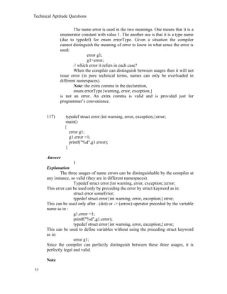 Technical Aptitude Questions
The name error is used in the two meanings. One means that it is a
enumerator constant with value 1. The another use is that it is a type name
(due to typedef) for enum errorType. Given a situation the compiler
cannot distinguish the meaning of error to know in what sense the error is
used:
error g1;
g1=error;
// which error it refers in each case?
When the compiler can distinguish between usages then it will not
issue error (in pure technical terms, names can only be overloaded in
different namespaces).
Note: the extra comma in the declaration,
enum errorType{warning, error, exception,}
is not an error. An extra comma is valid and is provided just for
programmer’s convenience.
117) typedef struct error{int warning, error, exception;}error;
main()
{
error g1;
g1.error =1;
printf("%d",g1.error);
}
Answer
1
Explanation
The three usages of name errors can be distinguishable by the compiler at
any instance, so valid (they are in different namespaces).
Typedef struct error{int warning, error, exception;}error;
This error can be used only by preceding the error by struct kayword as in:
struct error someError;
typedef struct error{int warning, error, exception;}error;
This can be used only after . (dot) or -> (arrow) operator preceded by the variable
name as in :
g1.error =1;
printf("%d",g1.error);
typedef struct error{int warning, error, exception;}error;
This can be used to define variables without using the preceding struct keyword
as in:
error g1;
Since the compiler can perfectly distinguish between these three usages, it is
perfectly legal and valid.
Note
53
 