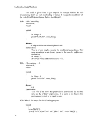 Technical Aptitude Questions
This code is given here to just explain the concept behind. In real
programming don’t use such overloading of names. It reduces the readability of
the code. Possible doesn’t mean that we should use it!
118) #ifdef something
int some=0;
#endif
main()
{
int thing = 0;
printf("%d %dn", some ,thing);
}
Answer:
Compiler error : undefined symbol some
Explanation:
This is a very simple example for conditional compilation. The
name something is not already known to the compiler making the
declaration
int some = 0;
effectively removed from the source code.
119) #if something == 0
int some=0;
#endif
main()
{
int thing = 0;
printf("%d %dn", some ,thing);
}
Answer
0 0
Explanation
This code is to show that preprocessor expressions are not the
same as the ordinary expressions. If a name is not known the
preprocessor treats it to be equal to zero.
120). What is the output for the following program
main()
{
int arr2D[3][3];
printf("%dn", ((arr2D==* arr2D)&&(* arr2D == arr2D[0])) );
54
 