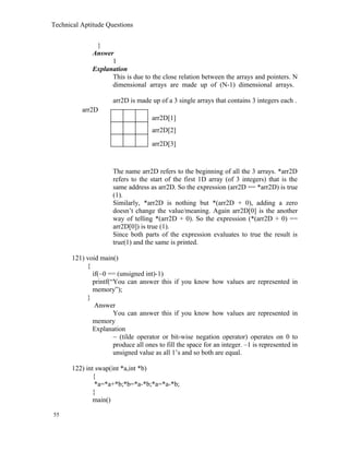 Technical Aptitude Questions
}
Answer
1
Explanation
This is due to the close relation between the arrays and pointers. N
dimensional arrays are made up of (N-1) dimensional arrays.
arr2D is made up of a 3 single arrays that contains 3 integers each .
The name arr2D refers to the beginning of all the 3 arrays. *arr2D
refers to the start of the first 1D array (of 3 integers) that is the
same address as arr2D. So the expression (arr2D == *arr2D) is true
(1).
Similarly, *arr2D is nothing but *(arr2D + 0), adding a zero
doesn’t change the value/meaning. Again arr2D[0] is the another
way of telling *(arr2D + 0). So the expression (*(arr2D + 0) ==
arr2D[0]) is true (1).
Since both parts of the expression evaluates to true the result is
true(1) and the same is printed.
121) void main()
{
if(~0 == (unsigned int)-1)
printf(“You can answer this if you know how values are represented in
memory”);
}
Answer
You can answer this if you know how values are represented in
memory
Explanation
~ (tilde operator or bit-wise negation operator) operates on 0 to
produce all ones to fill the space for an integer. –1 is represented in
unsigned value as all 1’s and so both are equal.
122) int swap(int *a,int *b)
{
*a=*a+*b;*b=*a-*b;*a=*a-*b;
}
main()
55
arr2D
arr2D[1]
arr2D[2]
arr2D[3]
 
