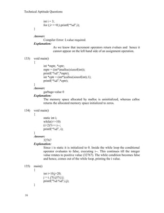 Technical Aptitude Questions
int i = 3;
for (;i++=0;) printf(“%d”,i);
}
Answer:
Compiler Error: Lvalue required.
Explanation:
As we know that increment operators return rvalues and hence it
cannot appear on the left hand side of an assignment operation.
133) void main()
{
int *mptr, *cptr;
mptr = (int*)malloc(sizeof(int));
printf(“%d”,*mptr);
int *cptr = (int*)calloc(sizeof(int),1);
printf(“%d”,*cptr);
}
Answer:
garbage-value 0
Explanation:
The memory space allocated by malloc is uninitialized, whereas calloc
returns the allocated memory space initialized to zeros.
134) void main()
{
static int i;
while(i<=10)
(i>2)?i++:i--;
printf(“%d”, i);
}
Answer:
32767
Explanation:
Since i is static it is initialized to 0. Inside the while loop the conditional
operator evaluates to false, executing i--. This continues till the integer
value rotates to positive value (32767). The while condition becomes false
and hence, comes out of the while loop, printing the i value.
135) main()
{
int i=10,j=20;
j = i, j?(i,j)?i:j:j;
printf("%d %d",i,j);
}
59
 