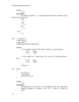 Technical Aptitude Questions
Answer:
10 10
Explanation:
The Ternary operator ( ? : ) is equivalent for if-then-else statement. So the
question can be written as:
if(i,j)
{
if(i,j)
j = i;
else
j = j;
}
else
j = j;
136) 1. const char *a;
2. char* const a;
3. char const *a;
-Differentiate the above declarations.
Answer:
1. 'const' applies to char * rather than 'a' ( pointer to a constant char )
*a='F' : illegal
a="Hi" : legal
2. 'const' applies to 'a' rather than to the value of a (constant pointer to
char )
*a='F' : legal
a="Hi" : illegal
3. Same as 1.
137) main()
{
int i=5,j=10;
i=i&=j&&10;
printf("%d %d",i,j);
}
Answer:
1 10
Explanation:
The expression can be written as i=(i&=(j&&10)); The inner expression
(j&&10) evaluates to 1 because j==10. i is 5. i = 5&1 is 1. Hence the
result.
60
 