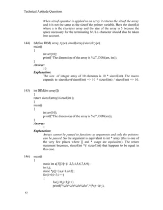 Technical Aptitude Questions
When sizeof operator is applied to an array it returns the sizeof the array
and it is not the same as the sizeof the pointer variable. Here the sizeof(a)
where a is the character array and the size of the array is 5 because the
space necessary for the terminating NULL character should also be taken
into account.
144) #define DIM( array, type) sizeof(array)/sizeof(type)
main()
{
int arr[10];
printf(“The dimension of the array is %d”, DIM(arr, int));
}
Answer:
10
Explanation:
The size of integer array of 10 elements is 10 * sizeof(int). The macro
expands to sizeof(arr)/sizeof(int) => 10 * sizeof(int) / sizeof(int) => 10.
145) int DIM(int array[])
{
return sizeof(array)/sizeof(int );
}
main()
{
int arr[10];
printf(“The dimension of the array is %d”, DIM(arr));
}
Answer:
1
Explanation:
Arrays cannot be passed to functions as arguments and only the pointers
can be passed. So the argument is equivalent to int * array (this is one of
the very few places where [] and * usage are equivalent). The return
statement becomes, sizeof(int *)/ sizeof(int) that happens to be equal in
this case.
146) main()
{
static int a[3][3]={1,2,3,4,5,6,7,8,9};
int i,j;
static *p[]={a,a+1,a+2};
for(i=0;i<3;i++)
{
for(j=0;j<3;j++)
printf("%dt%dt%dt%dn",*(*(p+i)+j),
63
 