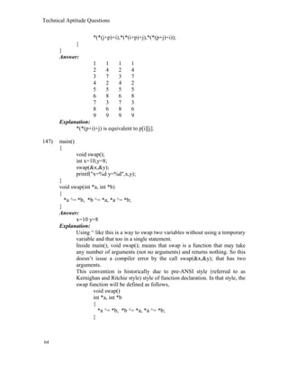 Technical Aptitude Questions
*(*(j+p)+i),*(*(i+p)+j),*(*(p+j)+i));
}
}
Answer:
1 1 1 1
2 4 2 4
3 7 3 7
4 2 4 2
5 5 5 5
6 8 6 8
7 3 7 3
8 6 8 6
9 9 9 9
Explanation:
*(*(p+i)+j) is equivalent to p[i][j].
147) main()
{
void swap();
int x=10,y=8;
swap(&x,&y);
printf("x=%d y=%d",x,y);
}
void swap(int *a, int *b)
{
*a ^= *b, *b ^= *a, *a ^= *b;
}
Answer:
x=10 y=8
Explanation:
Using ^ like this is a way to swap two variables without using a temporary
variable and that too in a single statement.
Inside main(), void swap(); means that swap is a function that may take
any number of arguments (not no arguments) and returns nothing. So this
doesn’t issue a compiler error by the call swap(&x,&y); that has two
arguments.
This convention is historically due to pre-ANSI style (referred to as
Kernighan and Ritchie style) style of function declaration. In that style, the
swap function will be defined as follows,
void swap()
int *a, int *b
{
*a ^= *b, *b ^= *a, *a ^= *b;
}
64
 