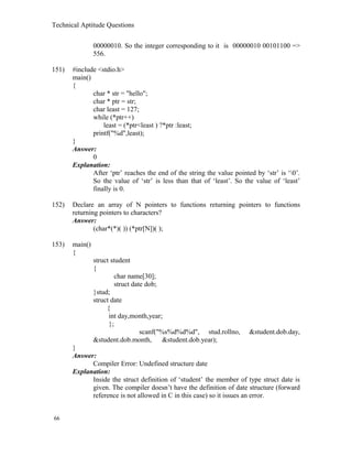 Technical Aptitude Questions
00000010. So the integer corresponding to it is 00000010 00101100 =>
556.
151) #include <stdio.h>
main()
{
char * str = "hello";
char * ptr = str;
char least = 127;
while (*ptr++)
least = (*ptr<least ) ?*ptr :least;
printf("%d",least);
}
Answer:
0
Explanation:
After ‘ptr’ reaches the end of the string the value pointed by ‘str’ is ‘0’.
So the value of ‘str’ is less than that of ‘least’. So the value of ‘least’
finally is 0.
152) Declare an array of N pointers to functions returning pointers to functions
returning pointers to characters?
Answer:
(char*(*)( )) (*ptr[N])( );
153) main()
{
struct student
{
char name[30];
struct date dob;
}stud;
struct date
{
int day,month,year;
};
scanf("%s%d%d%d", stud.rollno, &student.dob.day,
&student.dob.month, &student.dob.year);
}
Answer:
Compiler Error: Undefined structure date
Explanation:
Inside the struct definition of ‘student’ the member of type struct date is
given. The compiler doesn’t have the definition of date structure (forward
reference is not allowed in C in this case) so it issues an error.
66
 