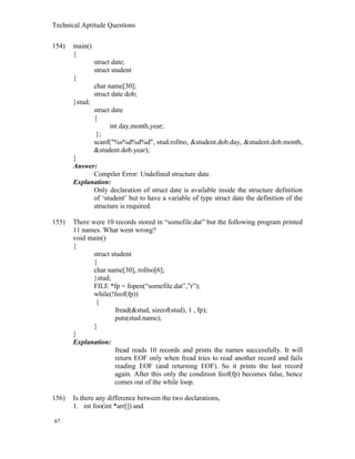 Technical Aptitude Questions
154) main()
{
struct date;
struct student
{
char name[30];
struct date dob;
}stud;
struct date
{
int day,month,year;
};
scanf("%s%d%d%d", stud.rollno, &student.dob.day, &student.dob.month,
&student.dob.year);
}
Answer:
Compiler Error: Undefined structure date
Explanation:
Only declaration of struct date is available inside the structure definition
of ‘student’ but to have a variable of type struct date the definition of the
structure is required.
155) There were 10 records stored in “somefile.dat” but the following program printed
11 names. What went wrong?
void main()
{
struct student
{
char name[30], rollno[6];
}stud;
FILE *fp = fopen(“somefile.dat”,”r”);
while(!feof(fp))
{
fread(&stud, sizeof(stud), 1 , fp);
puts(stud.name);
}
}
Explanation:
fread reads 10 records and prints the names successfully. It will
return EOF only when fread tries to read another record and fails
reading EOF (and returning EOF). So it prints the last record
again. After this only the condition feof(fp) becomes false, hence
comes out of the while loop.
156) Is there any difference between the two declarations,
1. int foo(int *arr[]) and
67
 